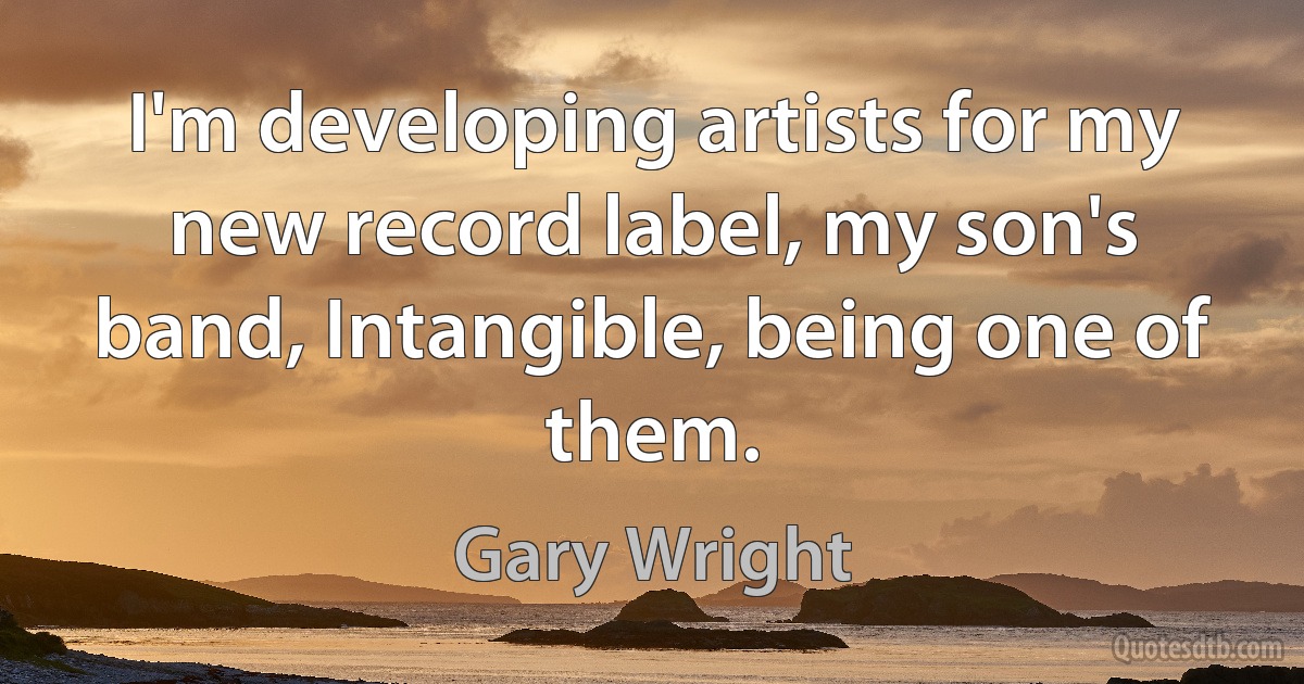 I'm developing artists for my new record label, my son's band, Intangible, being one of them. (Gary Wright)