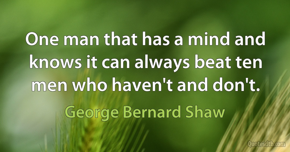 One man that has a mind and knows it can always beat ten men who haven't and don't. (George Bernard Shaw)