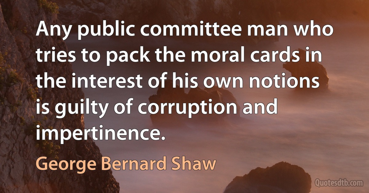 Any public committee man who tries to pack the moral cards in the interest of his own notions is guilty of corruption and impertinence. (George Bernard Shaw)