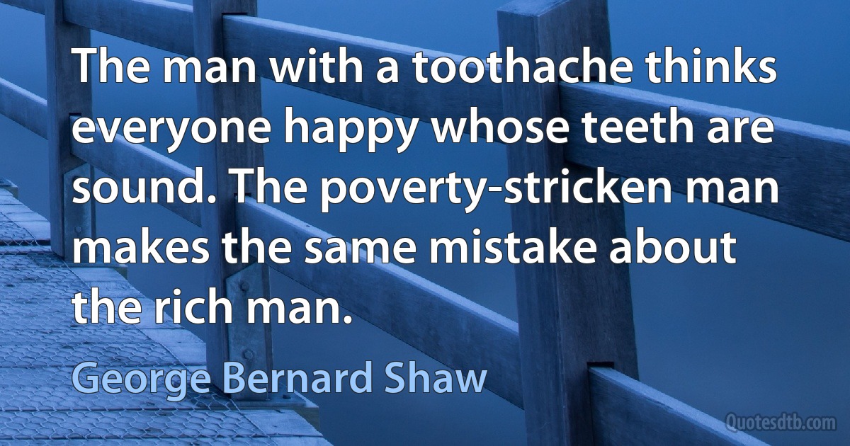 The man with a toothache thinks everyone happy whose teeth are sound. The poverty-stricken man makes the same mistake about the rich man. (George Bernard Shaw)