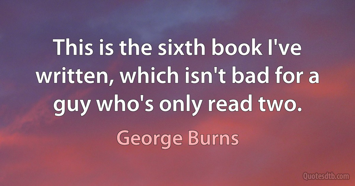 This is the sixth book I've written, which isn't bad for a guy who's only read two. (George Burns)