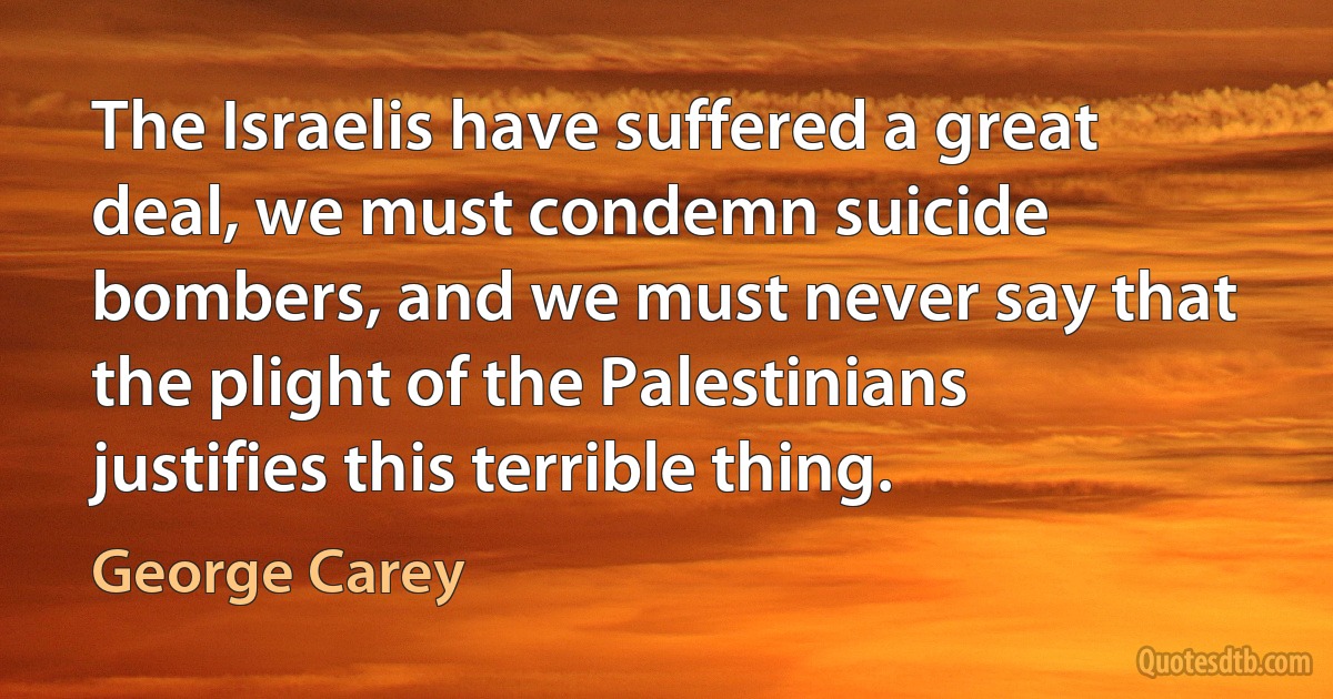 The Israelis have suffered a great deal, we must condemn suicide bombers, and we must never say that the plight of the Palestinians justifies this terrible thing. (George Carey)