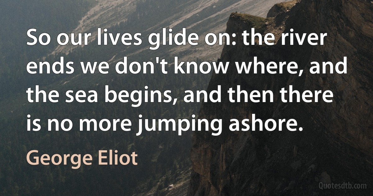 So our lives glide on: the river ends we don't know where, and the sea begins, and then there is no more jumping ashore. (George Eliot)