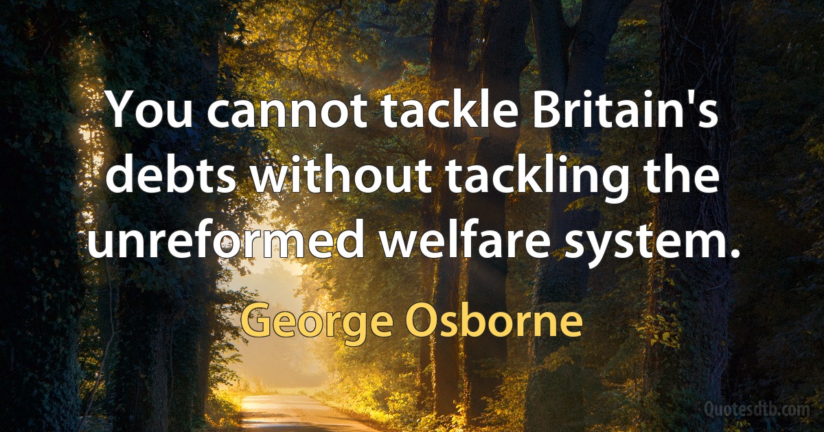 You cannot tackle Britain's debts without tackling the unreformed welfare system. (George Osborne)