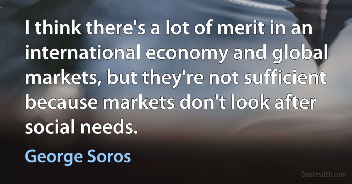 I think there's a lot of merit in an international economy and global markets, but they're not sufficient because markets don't look after social needs. (George Soros)