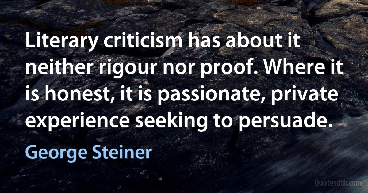 Literary criticism has about it neither rigour nor proof. Where it is honest, it is passionate, private experience seeking to persuade. (George Steiner)