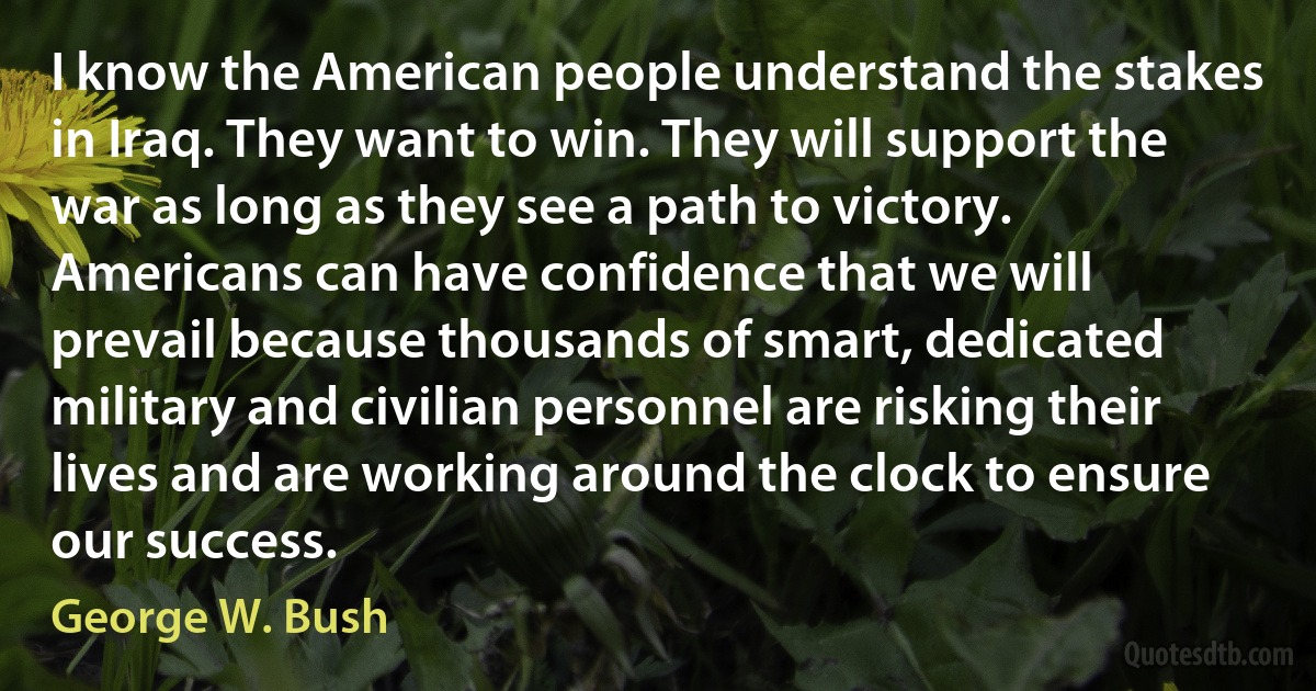 I know the American people understand the stakes in Iraq. They want to win. They will support the war as long as they see a path to victory. Americans can have confidence that we will prevail because thousands of smart, dedicated military and civilian personnel are risking their lives and are working around the clock to ensure our success. (George W. Bush)