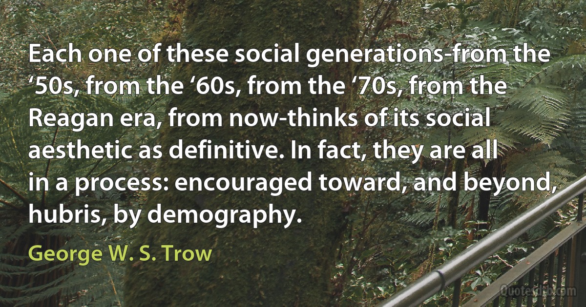 Each one of these social generations-from the ‘50s, from the ‘60s, from the ‘70s, from the Reagan era, from now-thinks of its social aesthetic as definitive. In fact, they are all in a process: encouraged toward, and beyond, hubris, by demography. (George W. S. Trow)