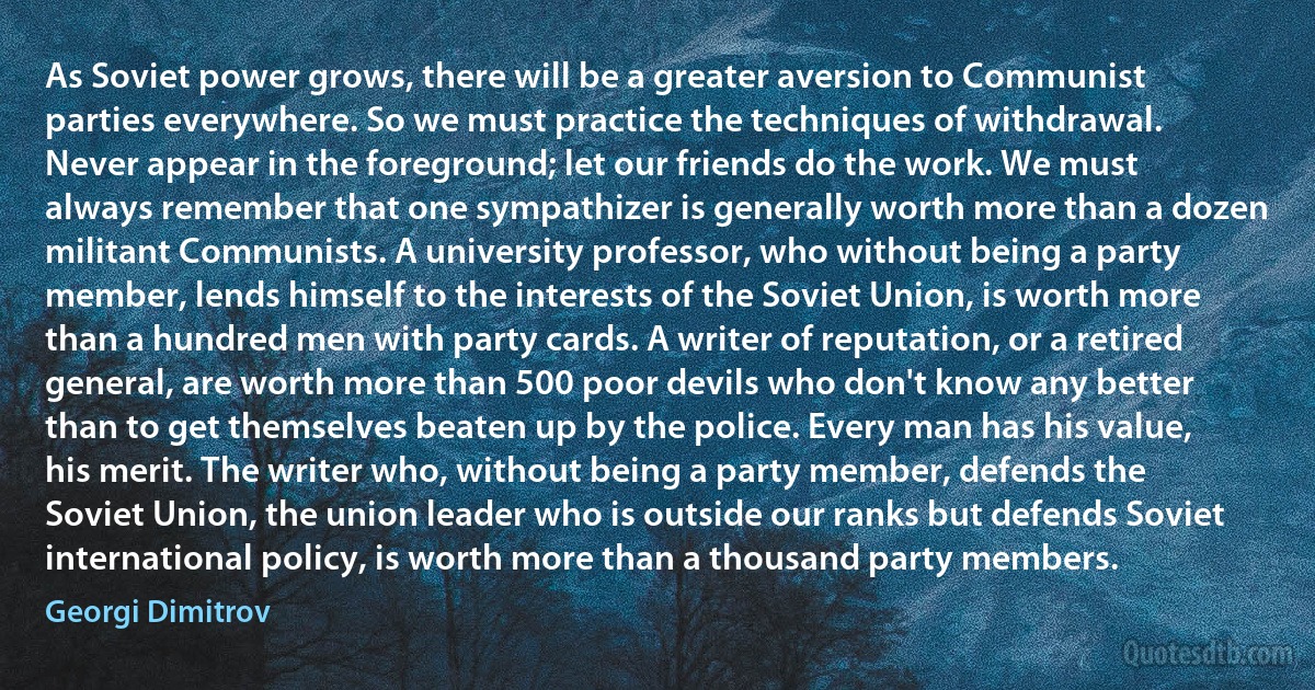 As Soviet power grows, there will be a greater aversion to Communist parties everywhere. So we must practice the techniques of withdrawal. Never appear in the foreground; let our friends do the work. We must always remember that one sympathizer is generally worth more than a dozen militant Communists. A university professor, who without being a party member, lends himself to the interests of the Soviet Union, is worth more than a hundred men with party cards. A writer of reputation, or a retired general, are worth more than 500 poor devils who don't know any better than to get themselves beaten up by the police. Every man has his value, his merit. The writer who, without being a party member, defends the Soviet Union, the union leader who is outside our ranks but defends Soviet international policy, is worth more than a thousand party members. (Georgi Dimitrov)