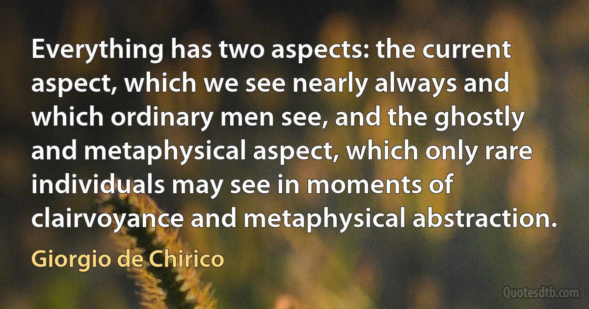 Everything has two aspects: the current aspect, which we see nearly always and which ordinary men see, and the ghostly and metaphysical aspect, which only rare individuals may see in moments of clairvoyance and metaphysical abstraction. (Giorgio de Chirico)
