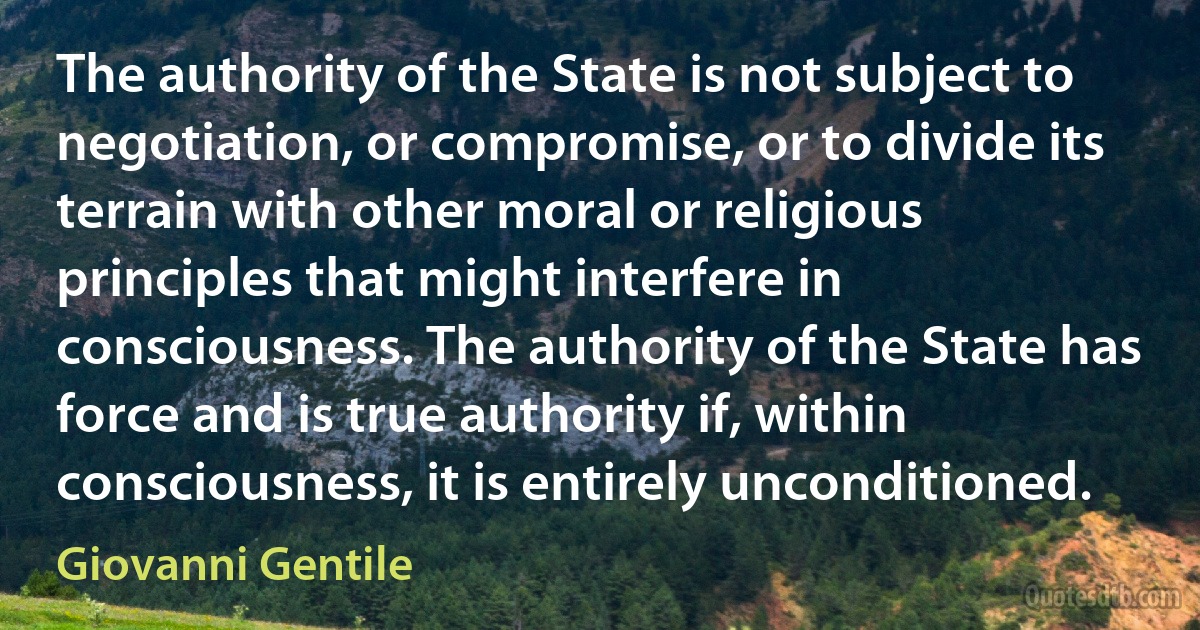 The authority of the State is not subject to negotiation, or compromise, or to divide its terrain with other moral or religious principles that might interfere in consciousness. The authority of the State has force and is true authority if, within consciousness, it is entirely unconditioned. (Giovanni Gentile)