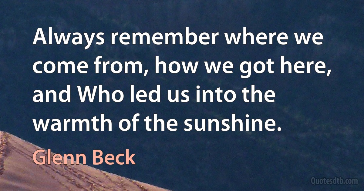 Always remember where we come from, how we got here, and Who led us into the warmth of the sunshine. (Glenn Beck)