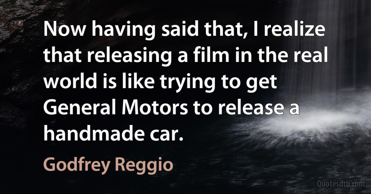 Now having said that, I realize that releasing a film in the real world is like trying to get General Motors to release a handmade car. (Godfrey Reggio)