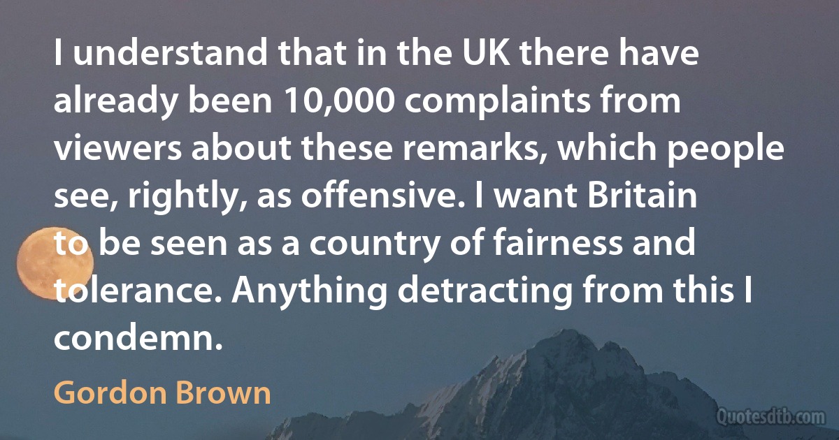 I understand that in the UK there have already been 10,000 complaints from viewers about these remarks, which people see, rightly, as offensive. I want Britain to be seen as a country of fairness and tolerance. Anything detracting from this I condemn. (Gordon Brown)