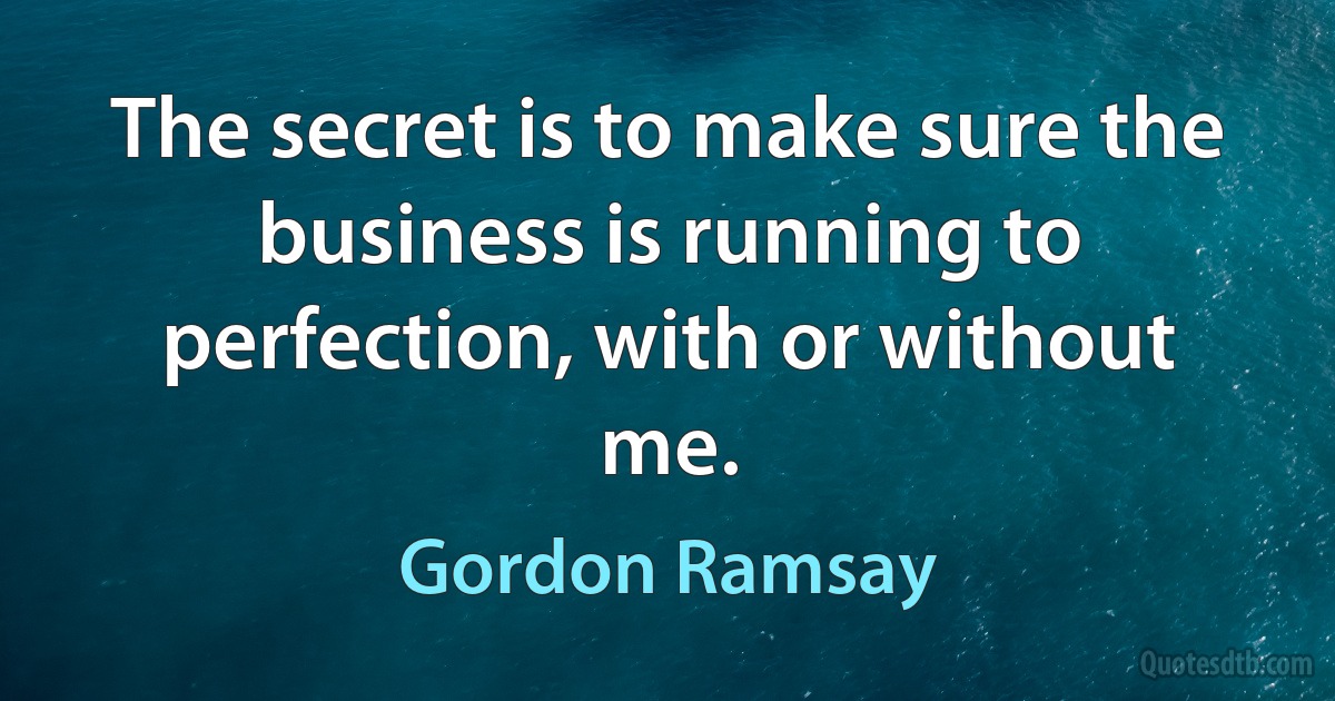 The secret is to make sure the business is running to perfection, with or without me. (Gordon Ramsay)