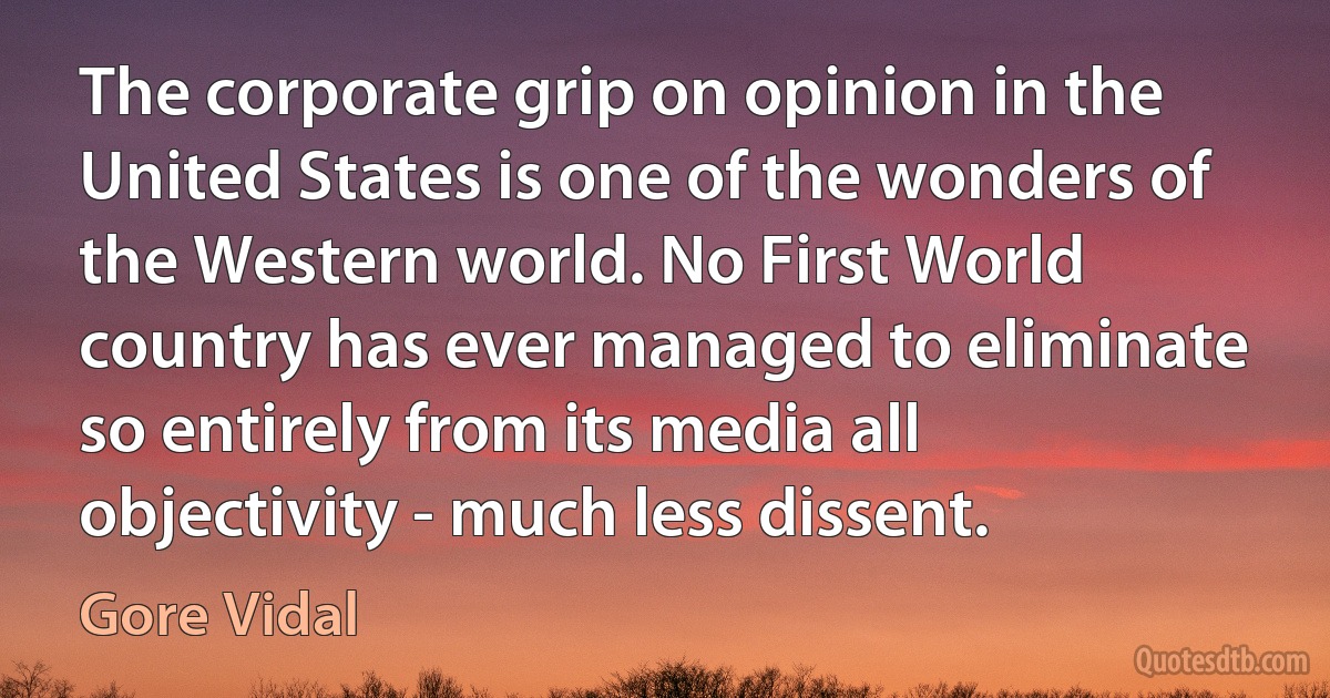 The corporate grip on opinion in the United States is one of the wonders of the Western world. No First World country has ever managed to eliminate so entirely from its media all objectivity - much less dissent. (Gore Vidal)