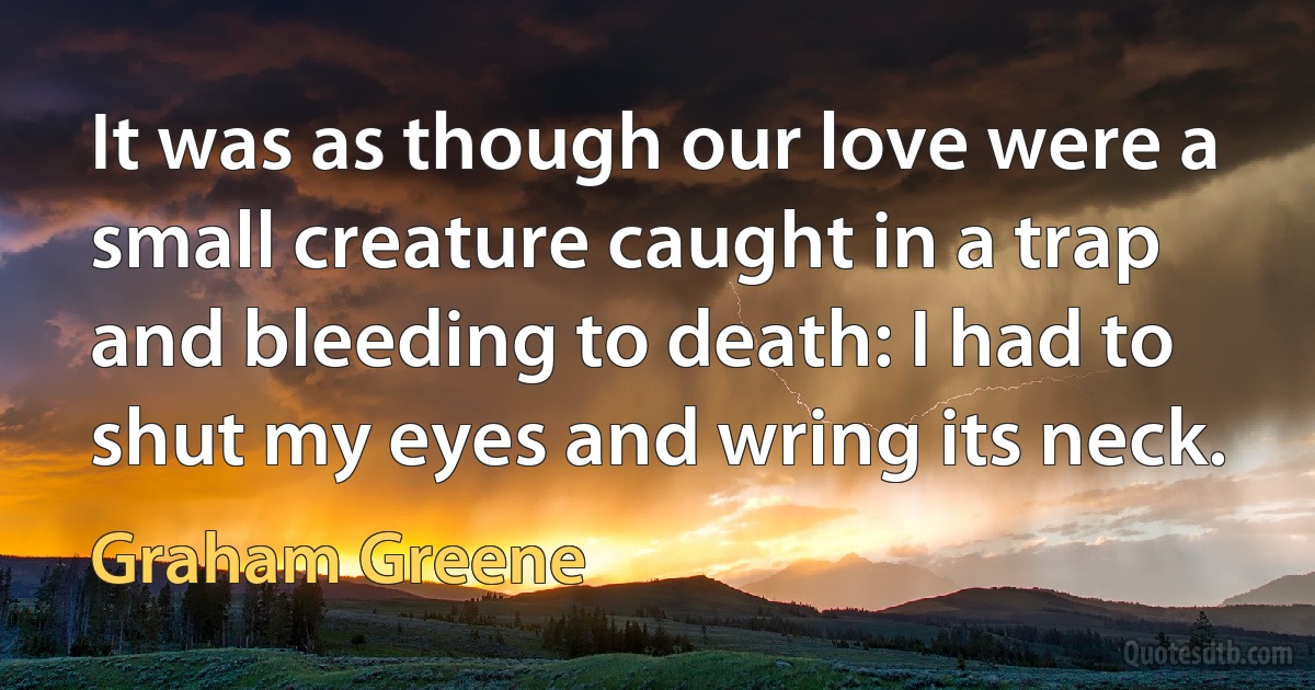 It was as though our love were a small creature caught in a trap and bleeding to death: I had to shut my eyes and wring its neck. (Graham Greene)