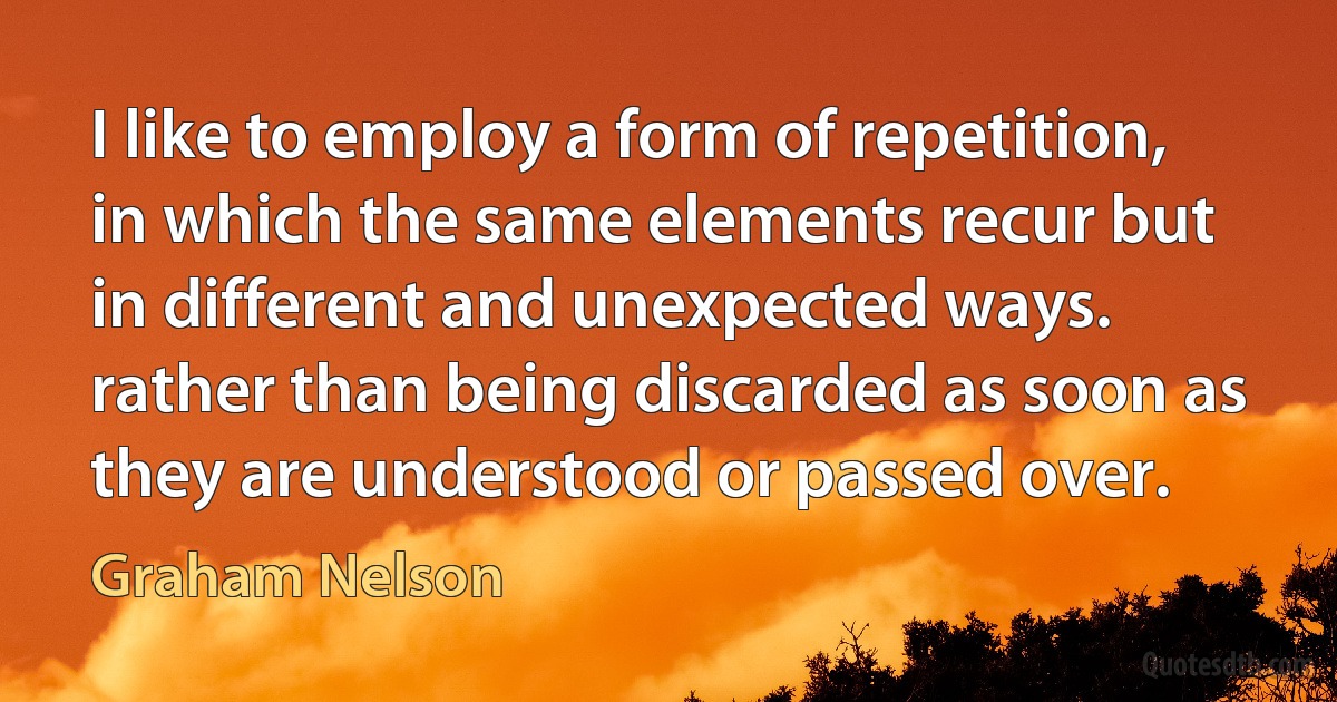 I like to employ a form of repetition, in which the same elements recur but in different and unexpected ways. rather than being discarded as soon as they are understood or passed over. (Graham Nelson)