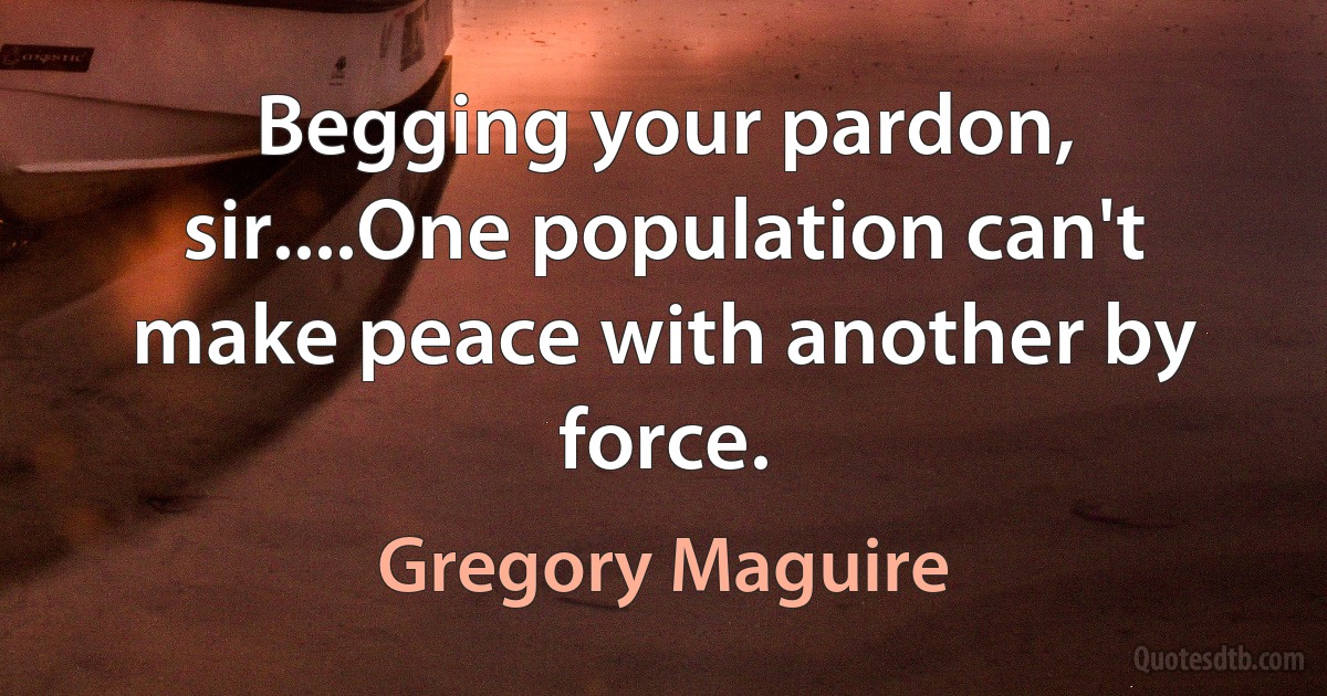 Begging your pardon, sir....One population can't make peace with another by force. (Gregory Maguire)