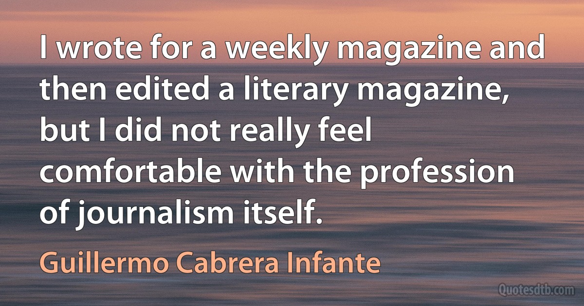 I wrote for a weekly magazine and then edited a literary magazine, but I did not really feel comfortable with the profession of journalism itself. (Guillermo Cabrera Infante)