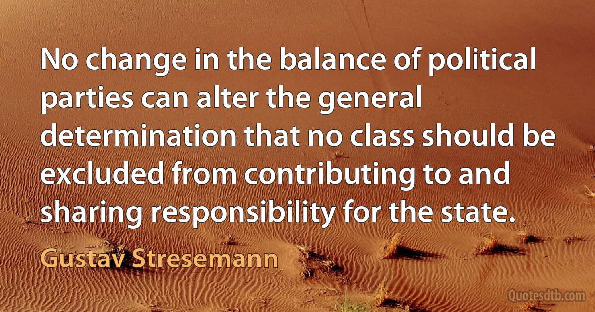 No change in the balance of political parties can alter the general determination that no class should be excluded from contributing to and sharing responsibility for the state. (Gustav Stresemann)