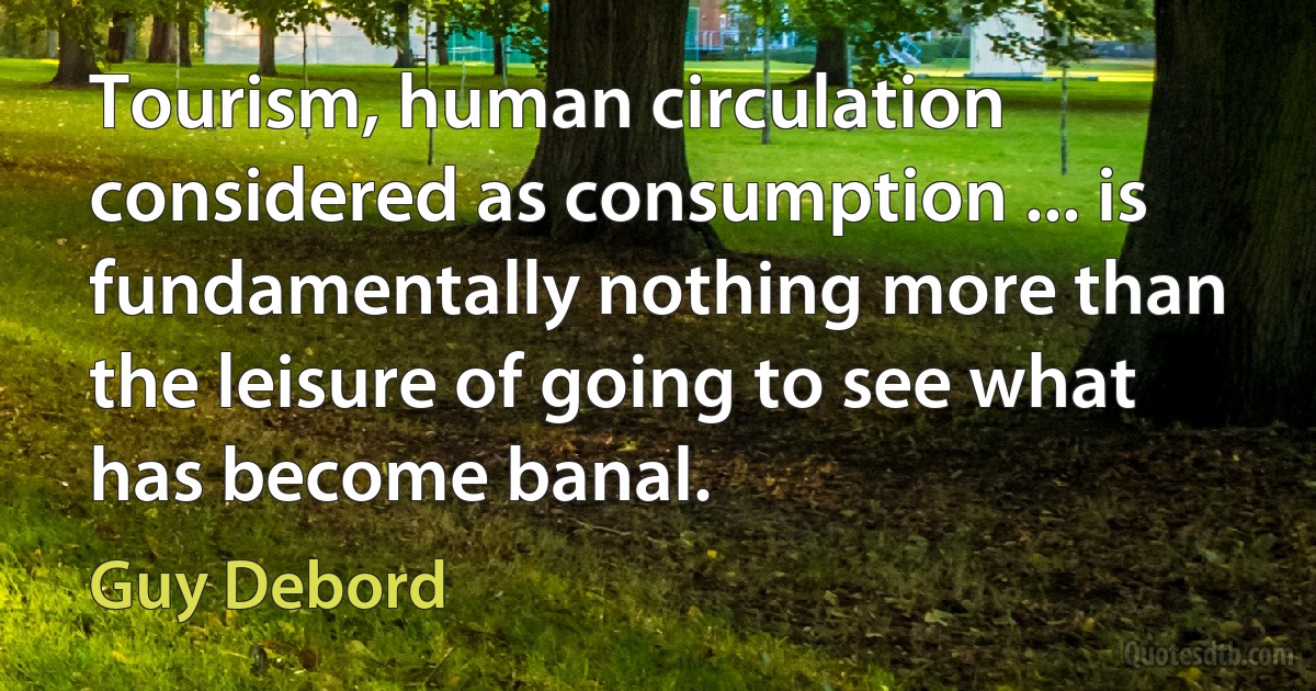 Tourism, human circulation considered as consumption ... is fundamentally nothing more than the leisure of going to see what has become banal. (Guy Debord)