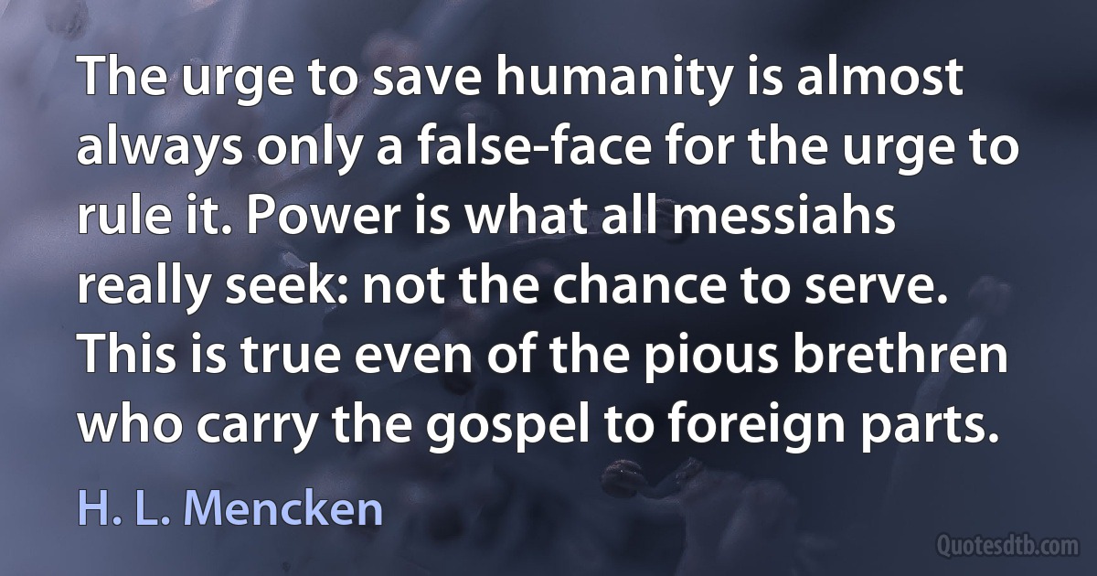 The urge to save humanity is almost always only a false-face for the urge to rule it. Power is what all messiahs really seek: not the chance to serve. This is true even of the pious brethren who carry the gospel to foreign parts. (H. L. Mencken)