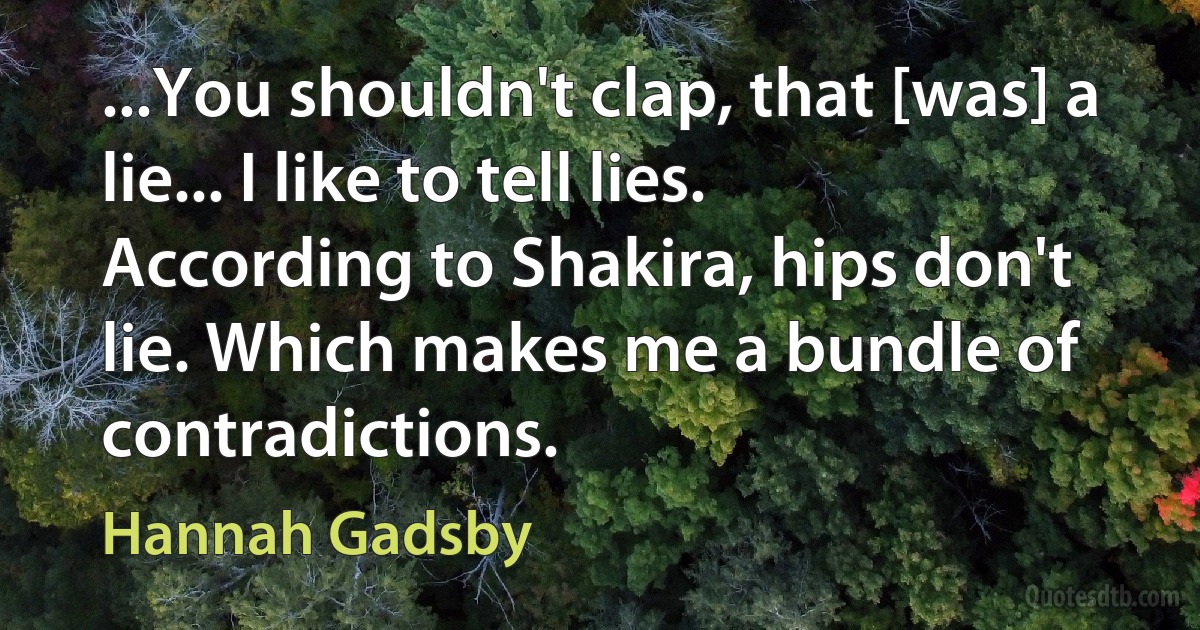 ...You shouldn't clap, that [was] a lie... I like to tell lies. According to Shakira, hips don't lie. Which makes me a bundle of contradictions. (Hannah Gadsby)