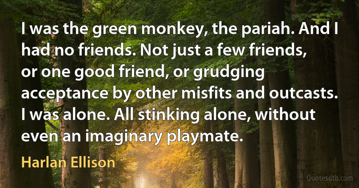 I was the green monkey, the pariah. And I had no friends. Not just a few friends, or one good friend, or grudging acceptance by other misfits and outcasts. I was alone. All stinking alone, without even an imaginary playmate. (Harlan Ellison)