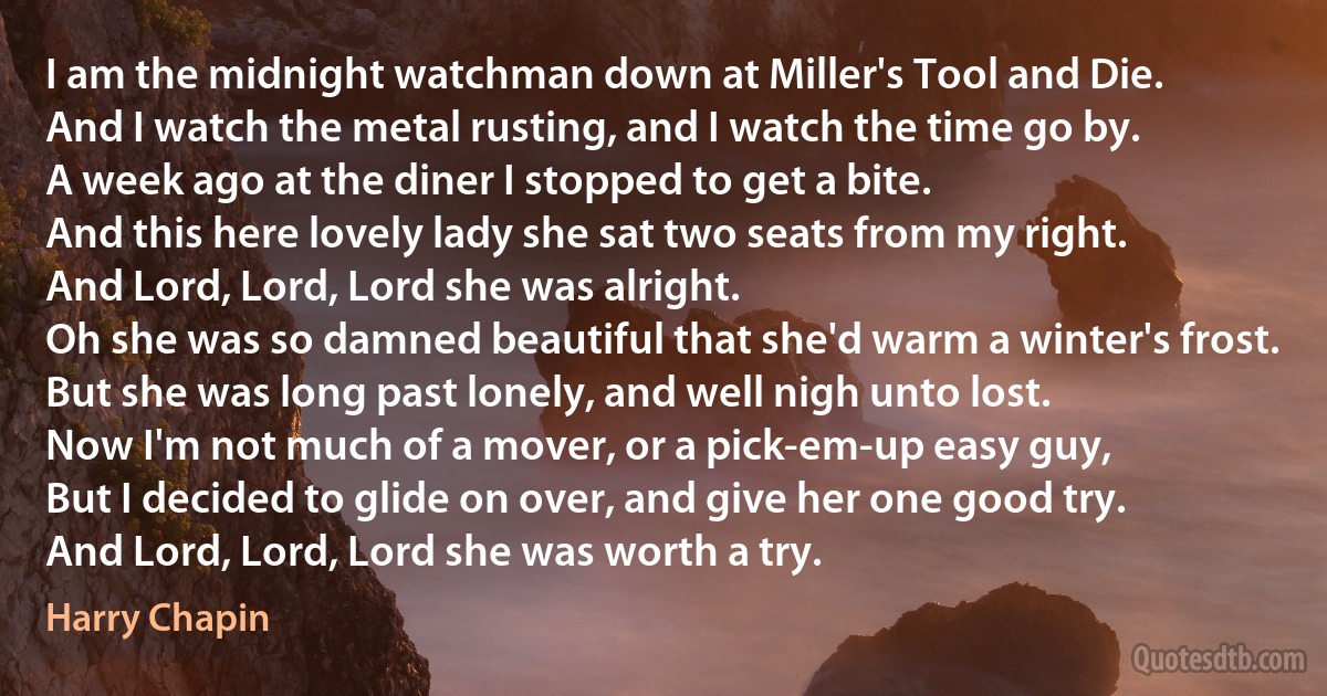 I am the midnight watchman down at Miller's Tool and Die.
And I watch the metal rusting, and I watch the time go by.
A week ago at the diner I stopped to get a bite.
And this here lovely lady she sat two seats from my right.
And Lord, Lord, Lord she was alright.
Oh she was so damned beautiful that she'd warm a winter's frost.
But she was long past lonely, and well nigh unto lost.
Now I'm not much of a mover, or a pick-em-up easy guy,
But I decided to glide on over, and give her one good try.
And Lord, Lord, Lord she was worth a try. (Harry Chapin)