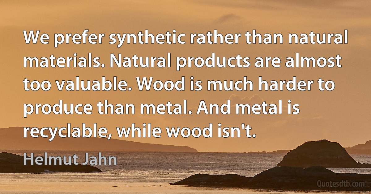 We prefer synthetic rather than natural materials. Natural products are almost too valuable. Wood is much harder to produce than metal. And metal is recyclable, while wood isn't. (Helmut Jahn)