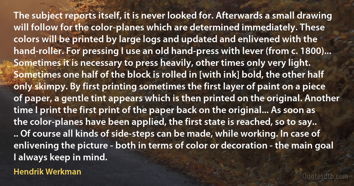 The subject reports itself, it is never looked for. Afterwards a small drawing will follow for the color-planes which are determined immediately. These colors will be printed by large logs and updated and enlivened with the hand-roller. For pressing I use an old hand-press with lever (from c. 1800)... Sometimes it is necessary to press heavily, other times only very light. Sometimes one half of the block is rolled in [with ink] bold, the other half only skimpy. By first printing sometimes the first layer of paint on a piece of paper, a gentle tint appears which is then printed on the original. Another time I print the first print of the paper back on the original... As soon as the color-planes have been applied, the first state is reached, so to say..
.. Of course all kinds of side-steps can be made, while working. In case of enlivening the picture - both in terms of color or decoration - the main goal I always keep in mind. (Hendrik Werkman)