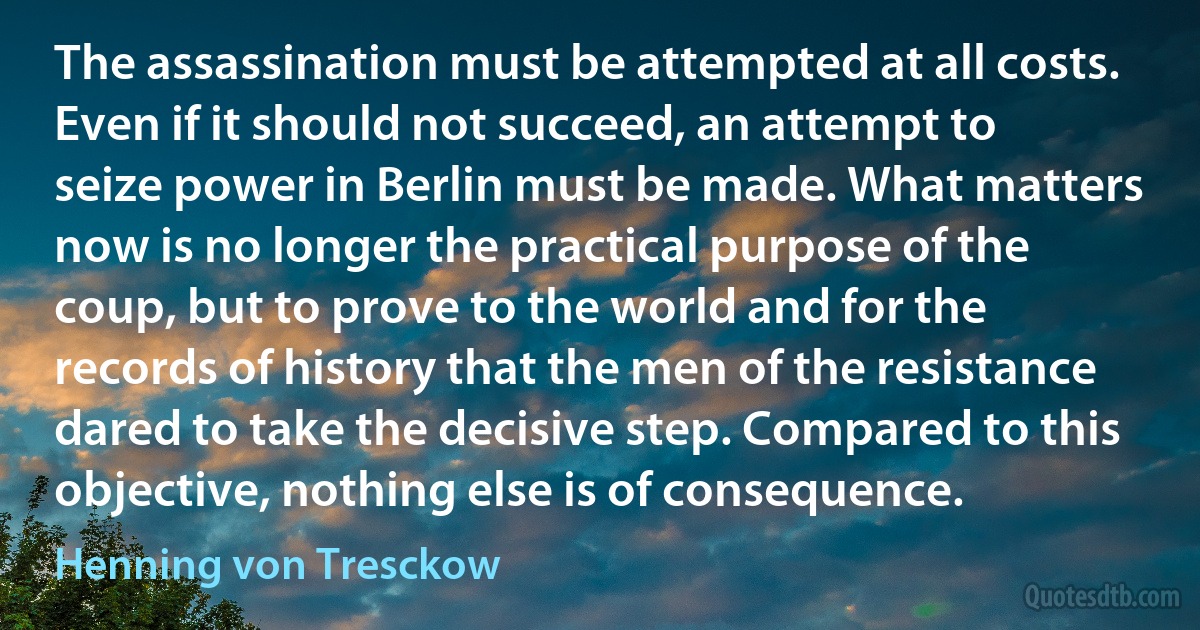 The assassination must be attempted at all costs. Even if it should not succeed, an attempt to seize power in Berlin must be made. What matters now is no longer the practical purpose of the coup, but to prove to the world and for the records of history that the men of the resistance dared to take the decisive step. Compared to this objective, nothing else is of consequence. (Henning von Tresckow)