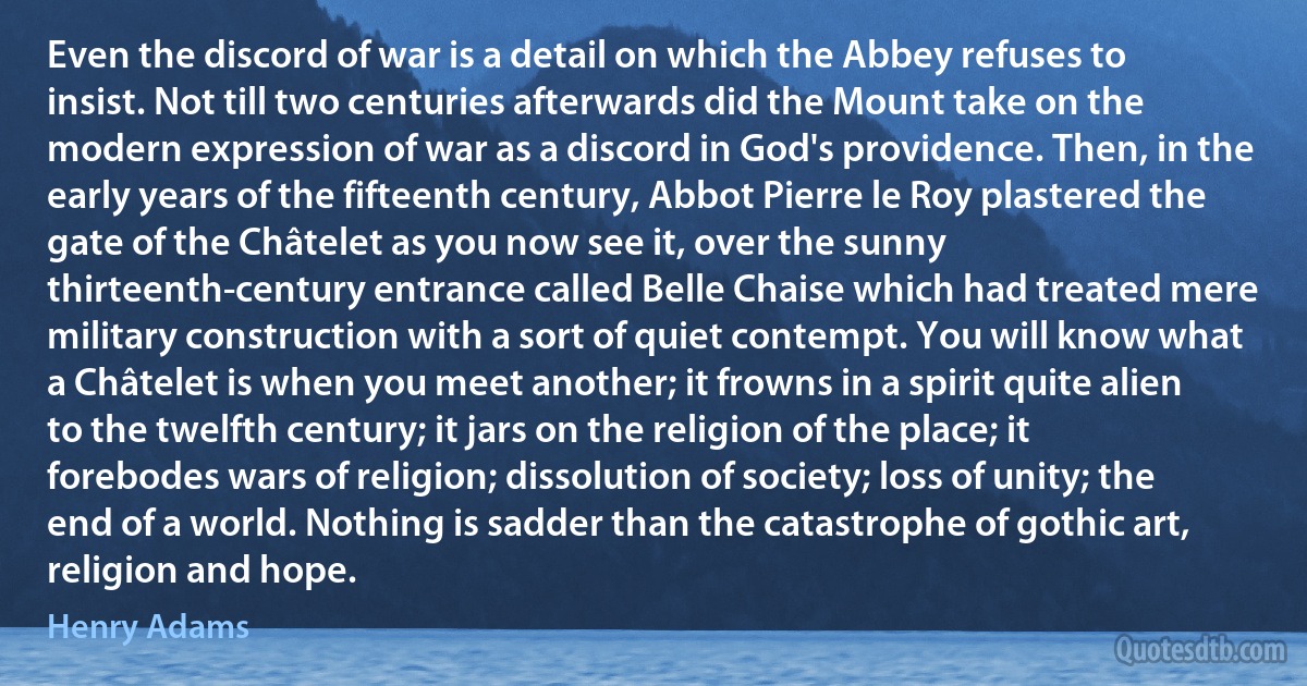 Even the discord of war is a detail on which the Abbey refuses to insist. Not till two centuries afterwards did the Mount take on the modern expression of war as a discord in God's providence. Then, in the early years of the fifteenth century, Abbot Pierre le Roy plastered the gate of the Châtelet as you now see it, over the sunny thirteenth-century entrance called Belle Chaise which had treated mere military construction with a sort of quiet contempt. You will know what a Châtelet is when you meet another; it frowns in a spirit quite alien to the twelfth century; it jars on the religion of the place; it forebodes wars of religion; dissolution of society; loss of unity; the end of a world. Nothing is sadder than the catastrophe of gothic art, religion and hope. (Henry Adams)