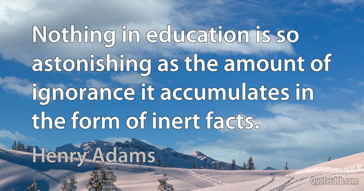 Nothing in education is so astonishing as the amount of ignorance it accumulates in the form of inert facts. (Henry Adams)