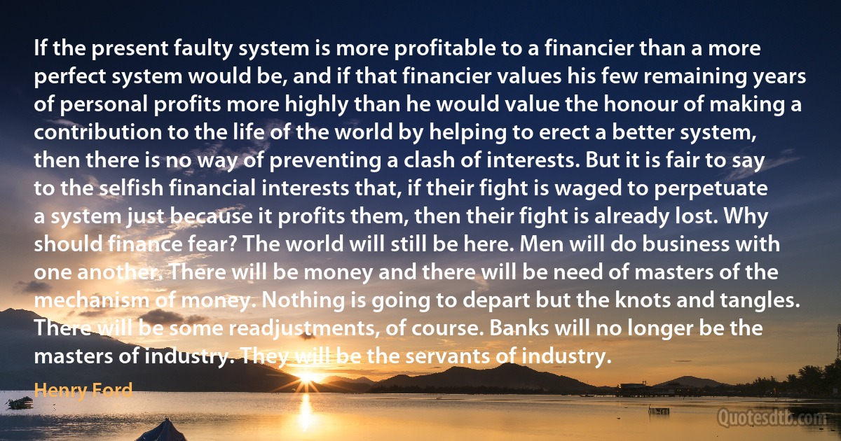 If the present faulty system is more profitable to a financier than a more perfect system would be, and if that financier values his few remaining years of personal profits more highly than he would value the honour of making a contribution to the life of the world by helping to erect a better system, then there is no way of preventing a clash of interests. But it is fair to say to the selfish financial interests that, if their fight is waged to perpetuate a system just because it profits them, then their fight is already lost. Why should finance fear? The world will still be here. Men will do business with one another. There will be money and there will be need of masters of the mechanism of money. Nothing is going to depart but the knots and tangles. There will be some readjustments, of course. Banks will no longer be the masters of industry. They will be the servants of industry. (Henry Ford)