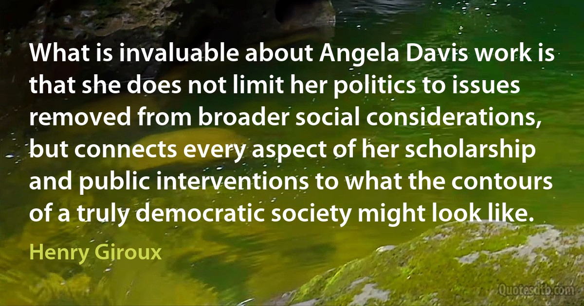 What is invaluable about Angela Davis work is that she does not limit her politics to issues removed from broader social considerations, but connects every aspect of her scholarship and public interventions to what the contours of a truly democratic society might look like. (Henry Giroux)