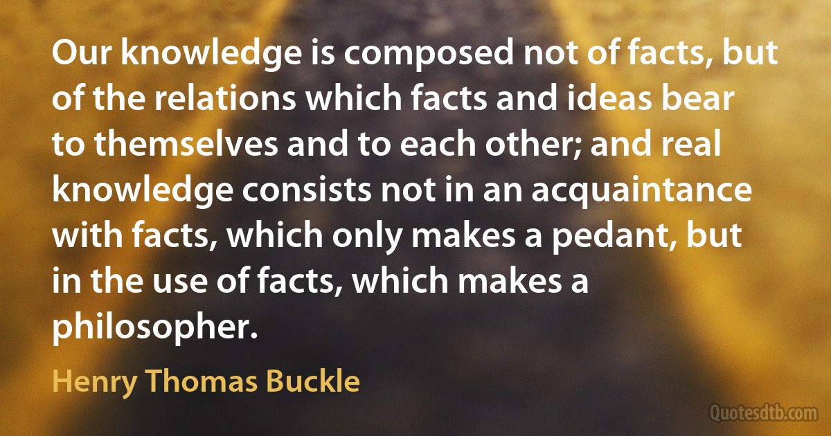 Our knowledge is composed not of facts, but of the relations which facts and ideas bear to themselves and to each other; and real knowledge consists not in an acquaintance with facts, which only makes a pedant, but in the use of facts, which makes a philosopher. (Henry Thomas Buckle)