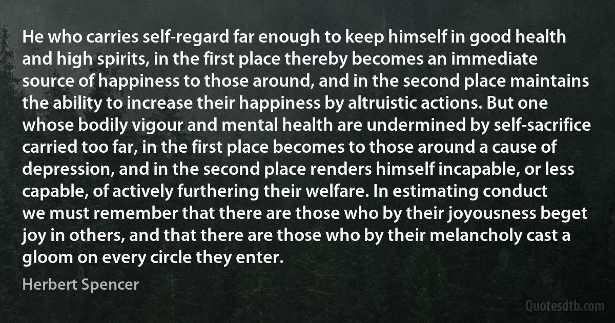 He who carries self-regard far enough to keep himself in good health and high spirits, in the first place thereby becomes an immediate source of happiness to those around, and in the second place maintains the ability to increase their happiness by altruistic actions. But one whose bodily vigour and mental health are undermined by self-sacrifice carried too far, in the first place becomes to those around a cause of depression, and in the second place renders himself incapable, or less capable, of actively furthering their welfare. In estimating conduct we must remember that there are those who by their joyousness beget joy in others, and that there are those who by their melancholy cast a gloom on every circle they enter. (Herbert Spencer)