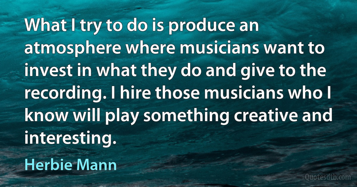 What I try to do is produce an atmosphere where musicians want to invest in what they do and give to the recording. I hire those musicians who I know will play something creative and interesting. (Herbie Mann)