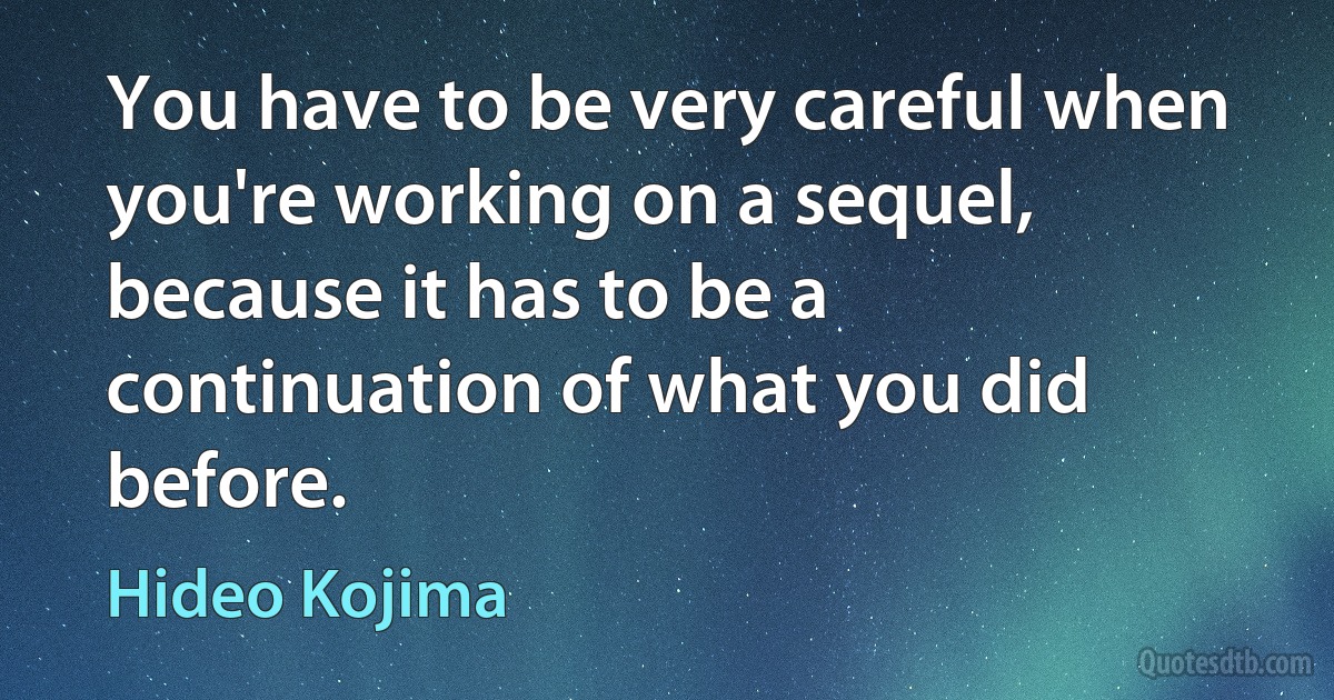 You have to be very careful when you're working on a sequel, because it has to be a continuation of what you did before. (Hideo Kojima)