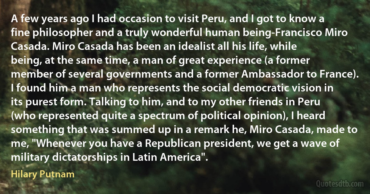 A few years ago I had occasion to visit Peru, and I got to know a fine philosopher and a truly wonderful human being-Francisco Miro Casada. Miro Casada has been an idealist all his life, while being, at the same time, a man of great experience (a former member of several governments and a former Ambassador to France). I found him a man who represents the social democratic vision in its purest form. Talking to him, and to my other friends in Peru (who represented quite a spectrum of political opinion), I heard something that was summed up in a remark he, Miro Casada, made to me, "Whenever you have a Republican president, we get a wave of military dictatorships in Latin America". (Hilary Putnam)