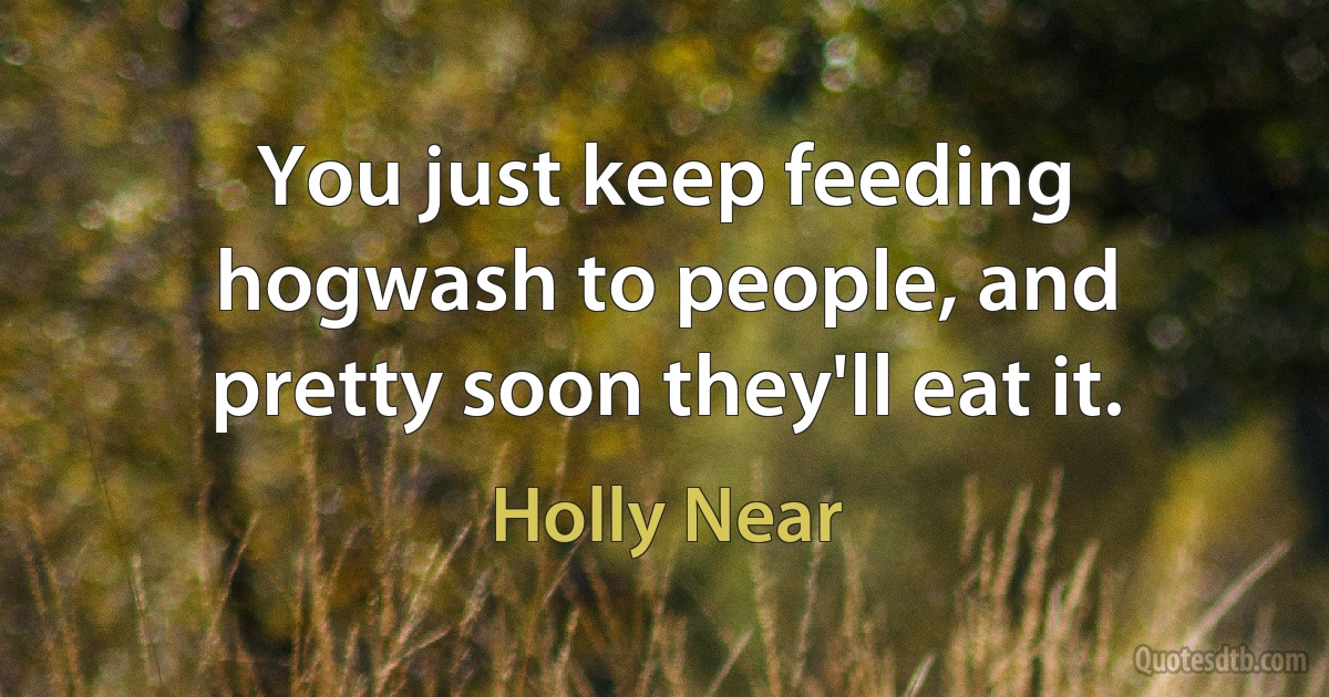 You just keep feeding hogwash to people, and pretty soon they'll eat it. (Holly Near)