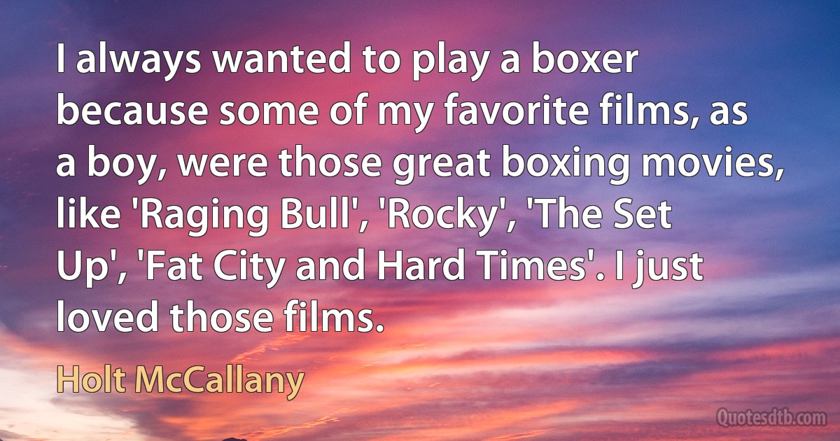 I always wanted to play a boxer because some of my favorite films, as a boy, were those great boxing movies, like 'Raging Bull', 'Rocky', 'The Set Up', 'Fat City and Hard Times'. I just loved those films. (Holt McCallany)