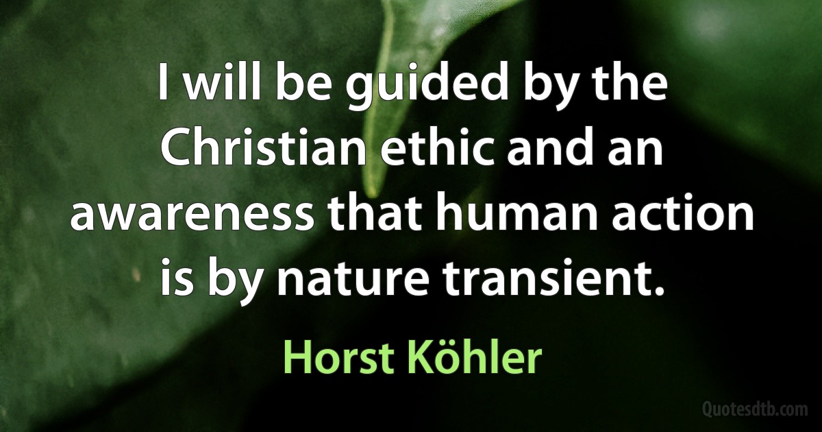 I will be guided by the Christian ethic and an awareness that human action is by nature transient. (Horst Köhler)