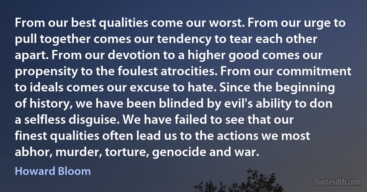 From our best qualities come our worst. From our urge to pull together comes our tendency to tear each other apart. From our devotion to a higher good comes our propensity to the foulest atrocities. From our commitment to ideals comes our excuse to hate. Since the beginning of history, we have been blinded by evil's ability to don a selfless disguise. We have failed to see that our finest qualities often lead us to the actions we most abhor, murder, torture, genocide and war. (Howard Bloom)