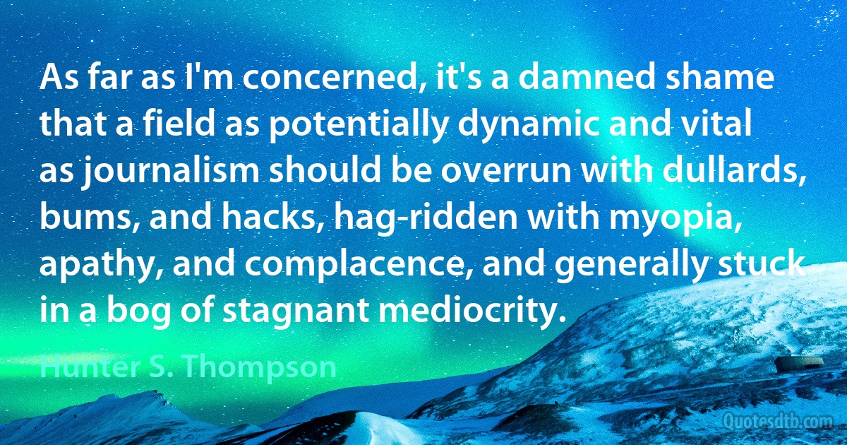 As far as I'm concerned, it's a damned shame that a field as potentially dynamic and vital as journalism should be overrun with dullards, bums, and hacks, hag-ridden with myopia, apathy, and complacence, and generally stuck in a bog of stagnant mediocrity. (Hunter S. Thompson)