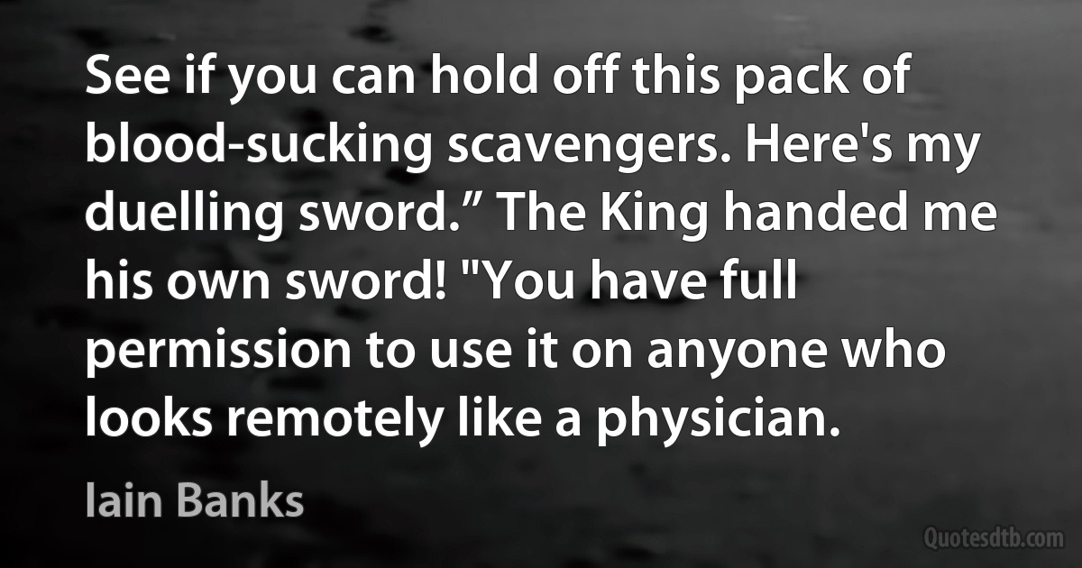 See if you can hold off this pack of blood-sucking scavengers. Here's my duelling sword.” The King handed me his own sword! "You have full permission to use it on anyone who looks remotely like a physician. (Iain Banks)