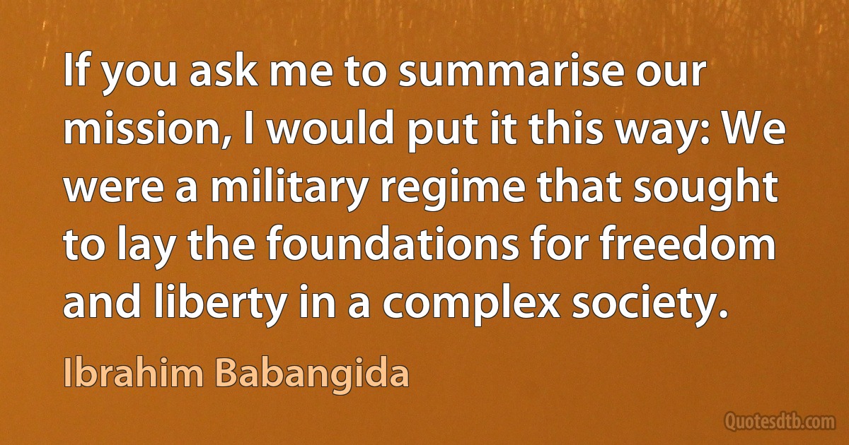 If you ask me to summarise our mission, I would put it this way: We were a military regime that sought to lay the foundations for freedom and liberty in a complex society. (Ibrahim Babangida)