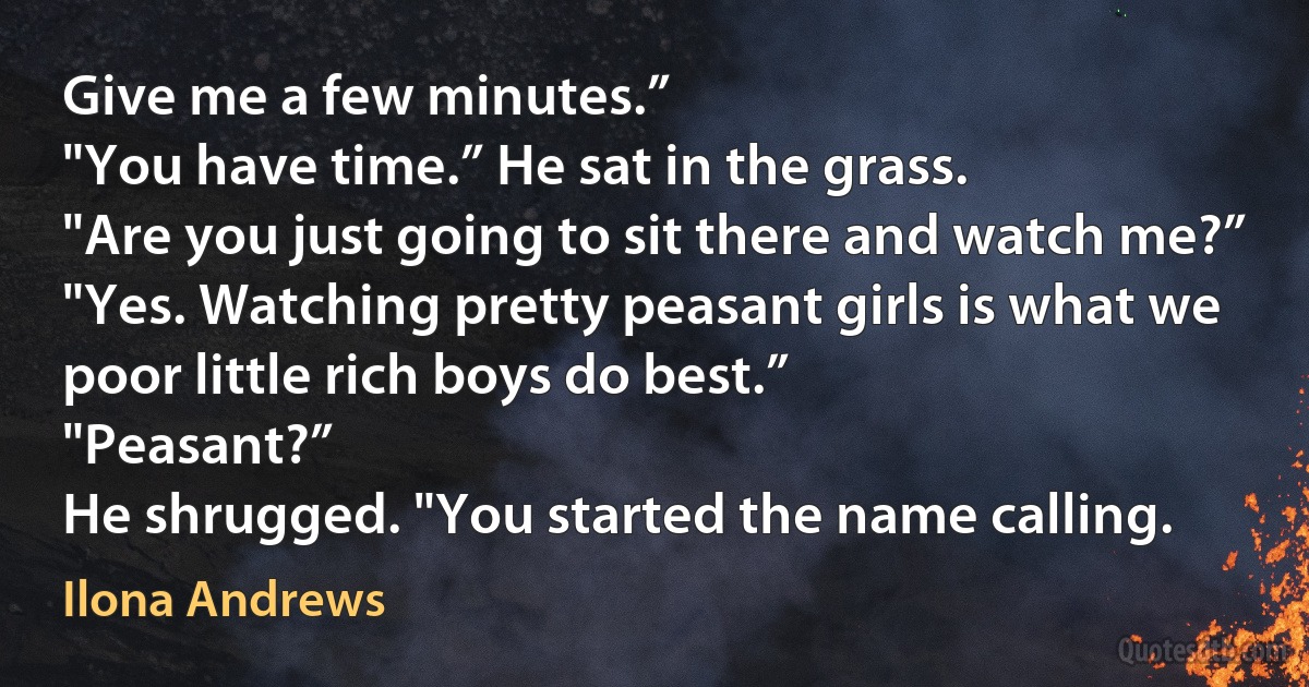 Give me a few minutes.”
"You have time.” He sat in the grass.
"Are you just going to sit there and watch me?”
"Yes. Watching pretty peasant girls is what we poor little rich boys do best.”
"Peasant?”
He shrugged. "You started the name calling. (Ilona Andrews)